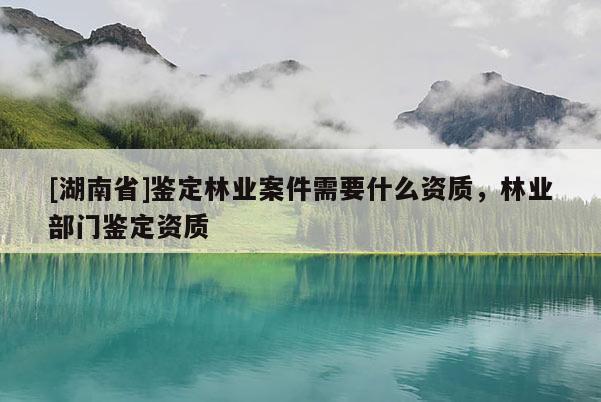 [湖南省]鑒定林業案件需要什么資質，林業部門鑒定資質