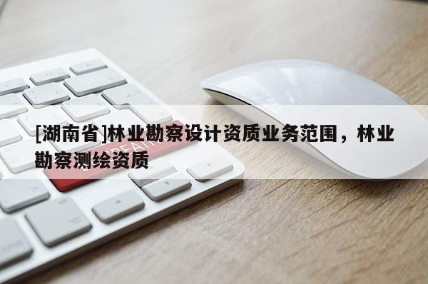 [湖南省]林業勘察設計資質業務范圍，林業勘察測繪資質