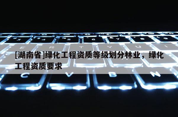 [湖南省]綠化工程資質(zhì)等級劃分林業(yè)，綠化工程資質(zhì)要求