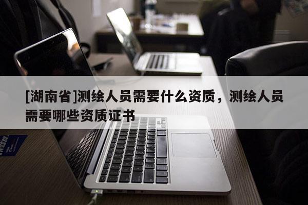[湖南省]測繪人員需要什么資質(zhì)，測繪人員需要哪些資質(zhì)證書