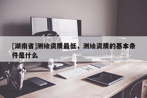[湖南省]測繪資質最低，測繪資質的基本條件是什么