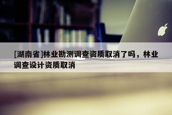 [湖南省]林業勘測調查資質取消了嗎，林業調查設計資質取消