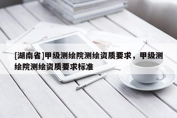 [湖南省]甲級測繪院測繪資質要求，甲級測繪院測繪資質要求標準