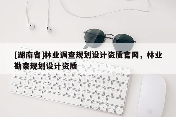 [湖南省]林業調查規劃設計資質官網，林業勘察規劃設計資質