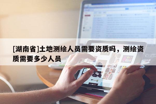 [湖南省]土地測繪人員需要資質嗎，測繪資質需要多少人員