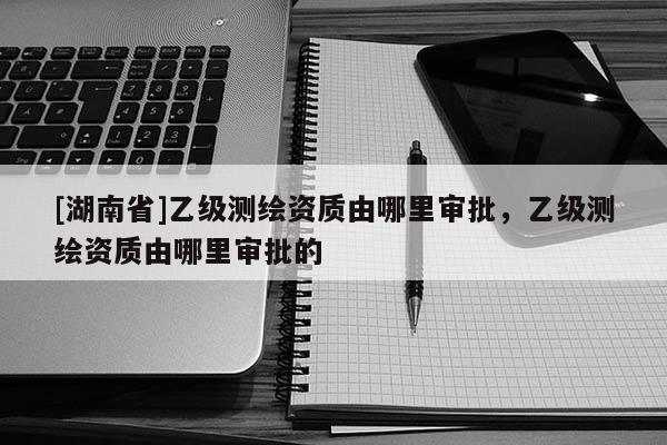 [湖南省]乙級測繪資質由哪里審批，乙級測繪資質由哪里審批的