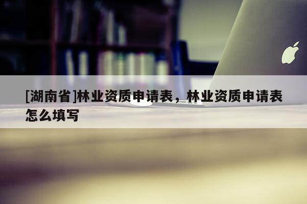 [湖南省]林業(yè)資質(zhì)申請(qǐng)表，林業(yè)資質(zhì)申請(qǐng)表怎么填寫