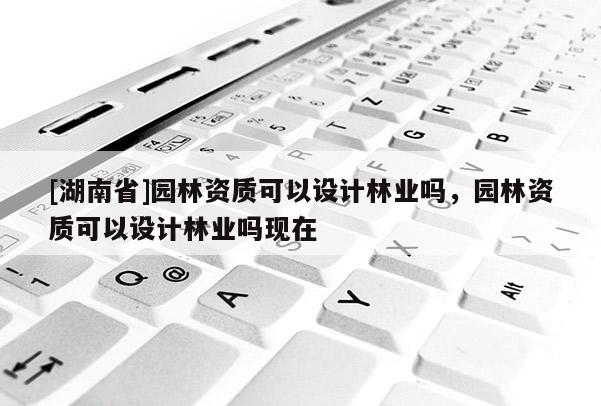 [湖南省]園林資質可以設計林業嗎，園林資質可以設計林業嗎現在