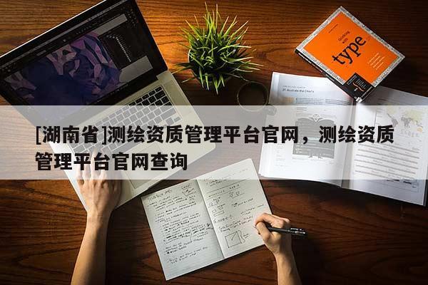 [湖南省]測(cè)繪資質(zhì)管理平臺(tái)官網(wǎng)，測(cè)繪資質(zhì)管理平臺(tái)官網(wǎng)查詢