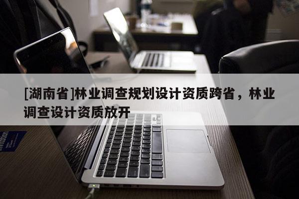 [湖南省]林業調查規劃設計資質跨省，林業調查設計資質放開