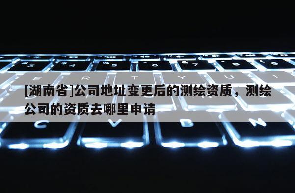 [湖南省]公司地址變更后的測繪資質，測繪公司的資質去哪里申請