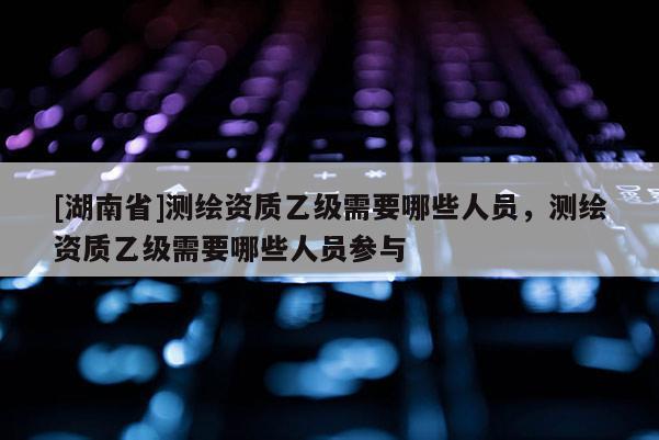 [湖南省]測繪資質乙級需要哪些人員，測繪資質乙級需要哪些人員參與