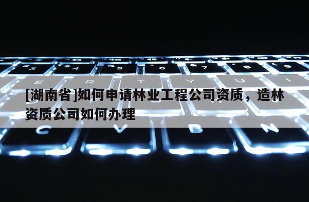 [湖南省]如何申請林業工程公司資質，造林資質公司如何辦理