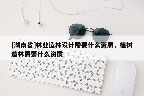 [湖南省]林業造林設計需要什么資質，植樹造林需要什么資質