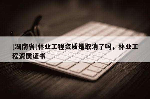 [湖南省]林業(yè)工程資質(zhì)是取消了嗎，林業(yè)工程資質(zhì)證書
