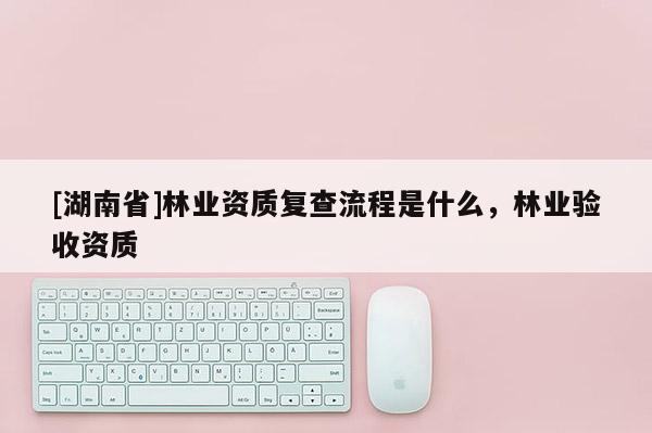 [湖南省]林業資質復查流程是什么，林業驗收資質