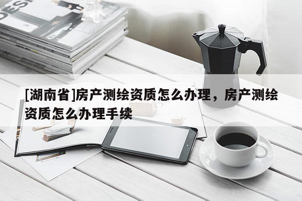 [湖南省]房產測繪資質怎么辦理，房產測繪資質怎么辦理手續