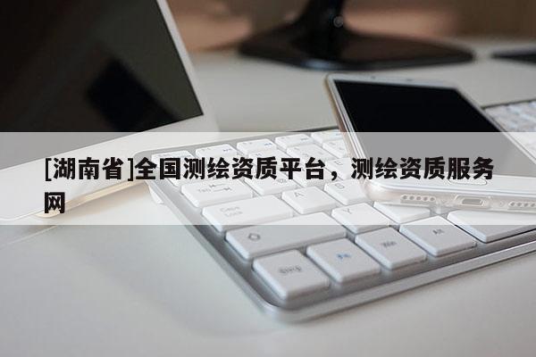 [湖南省]全國測繪資質(zhì)平臺，測繪資質(zhì)服務(wù)網(wǎng)