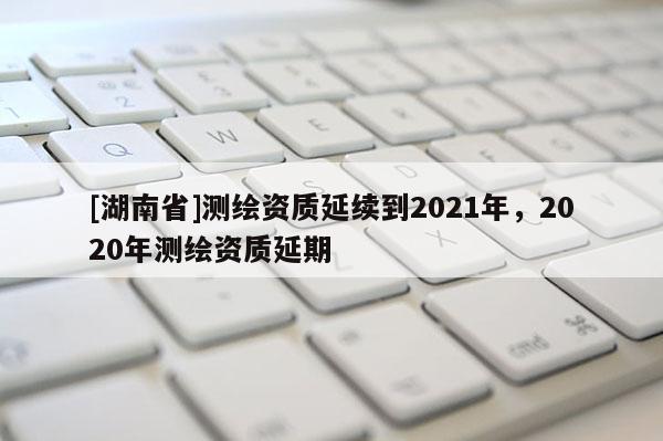[湖南省]測繪資質延續到2021年，2020年測繪資質延期