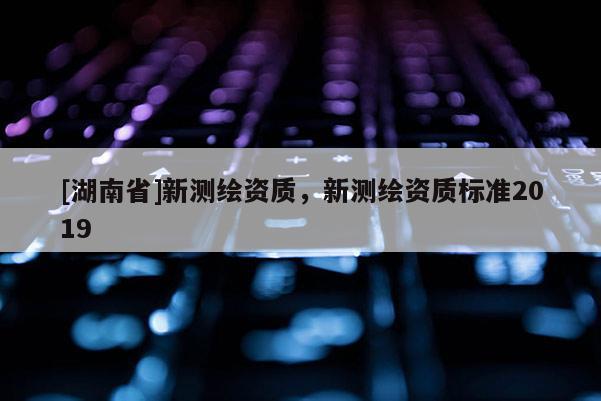 [湖南省]新測繪資質，新測繪資質標準2019