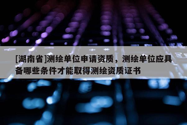 [湖南省]測繪單位申請資質，測繪單位應具備哪些條件才能取得測繪資質證書