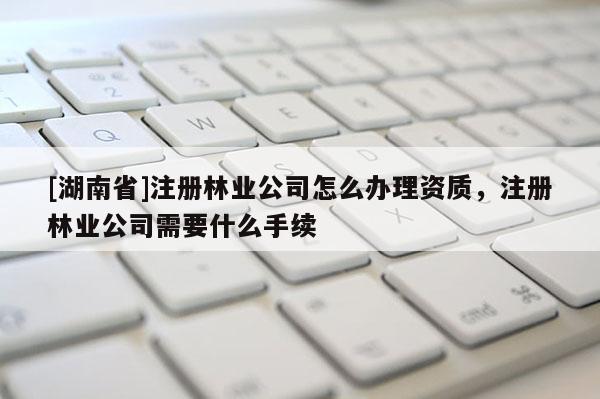 [湖南省]注冊林業公司怎么辦理資質，注冊林業公司需要什么手續
