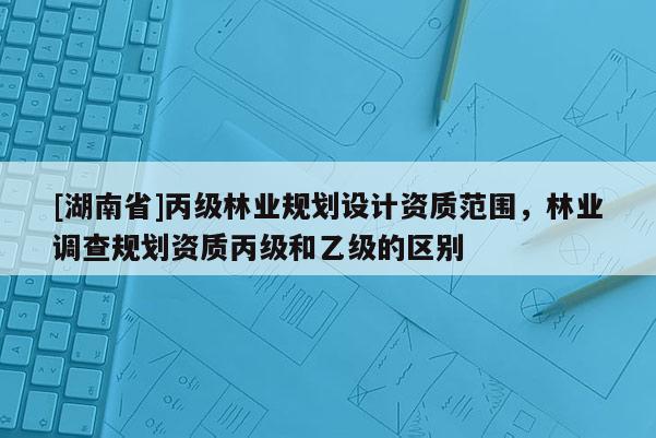 [湖南省]丙級林業規劃設計資質范圍，林業調查規劃資質丙級和乙級的區別