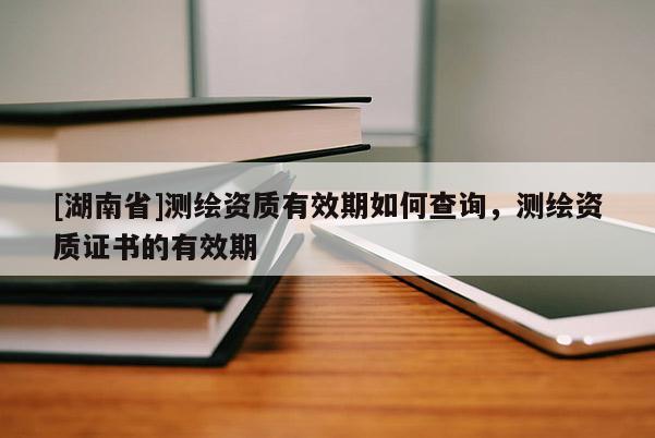 [湖南省]測繪資質有效期如何查詢，測繪資質證書的有效期