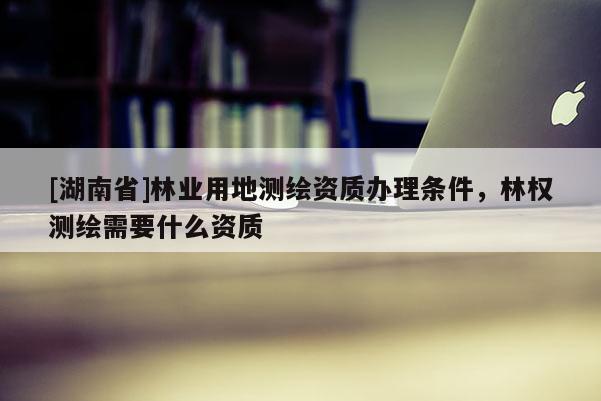 [湖南省]林業用地測繪資質辦理條件，林權測繪需要什么資質