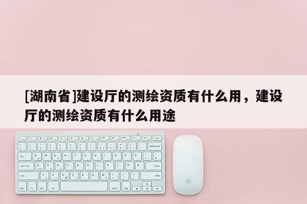 [湖南省]建設廳的測繪資質有什么用，建設廳的測繪資質有什么用途