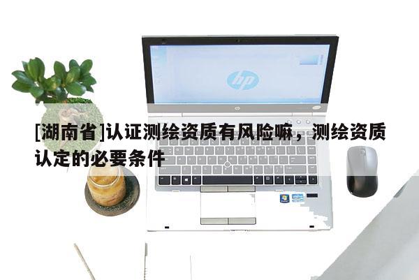 [湖南省]認(rèn)證測(cè)繪資質(zhì)有風(fēng)險(xiǎn)嘛，測(cè)繪資質(zhì)認(rèn)定的必要條件