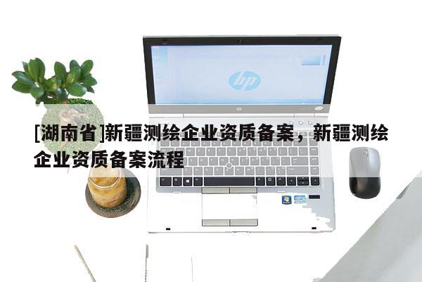 [湖南省]新疆測繪企業資質備案，新疆測繪企業資質備案流程