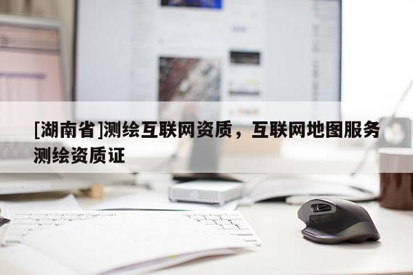 [湖南省]測繪互聯網資質，互聯網地圖服務測繪資質證