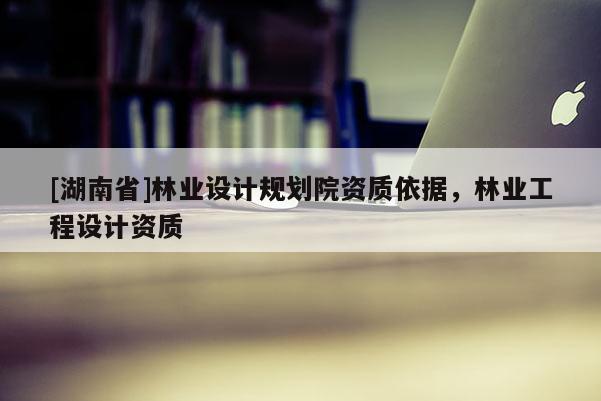 [湖南省]林業設計規劃院資質依據，林業工程設計資質