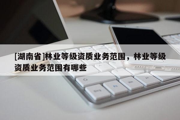 [湖南省]林業等級資質業務范圍，林業等級資質業務范圍有哪些