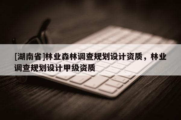 [湖南省]林業森林調查規劃設計資質，林業調查規劃設計甲級資質