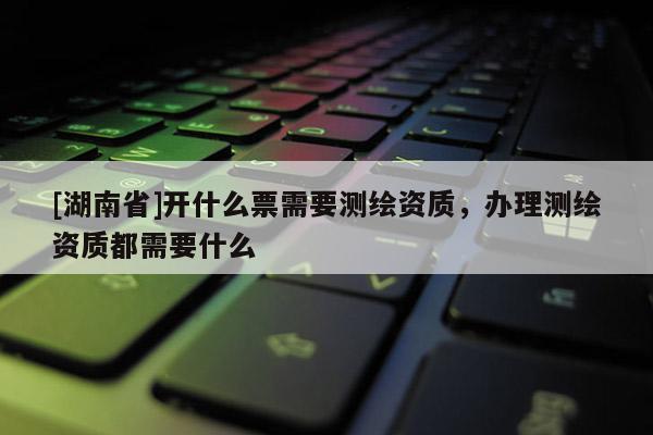 [湖南省]開什么票需要測繪資質，辦理測繪資質都需要什么