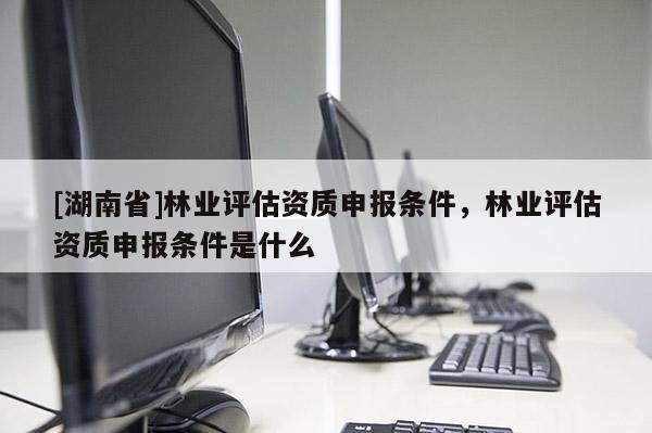 [湖南省]林業(yè)評(píng)估資質(zhì)申報(bào)條件，林業(yè)評(píng)估資質(zhì)申報(bào)條件是什么