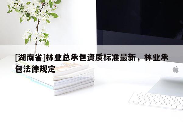 [湖南省]林業總承包資質標準最新，林業承包法律規定
