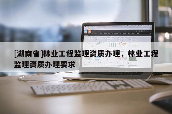 [湖南省]林業工程監理資質辦理，林業工程監理資質辦理要求