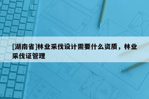 [湖南省]林業采伐設計需要什么資質，林業采伐證管理