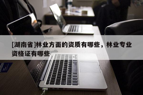 [湖南省]林業方面的資質有哪些，林業專業資格證有哪些