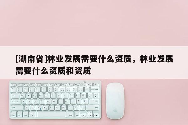 [湖南省]林業發展需要什么資質，林業發展需要什么資質和資質