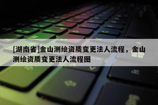 [湖南省]金山測(cè)繪資質(zhì)變更法人流程，金山測(cè)繪資質(zhì)變更法人流程圖
