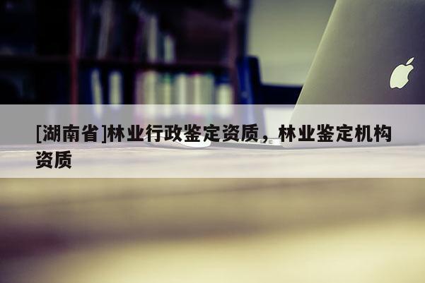 [湖南省]林業(yè)行政鑒定資質(zhì)，林業(yè)鑒定機構(gòu)資質(zhì)