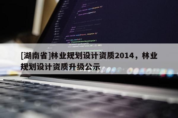 [湖南省]林業(yè)規(guī)劃設(shè)計(jì)資質(zhì)2014，林業(yè)規(guī)劃設(shè)計(jì)資質(zhì)升級公示