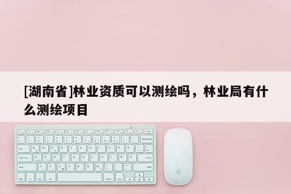 [湖南省]林業(yè)資質(zhì)可以測繪嗎，林業(yè)局有什么測繪項目