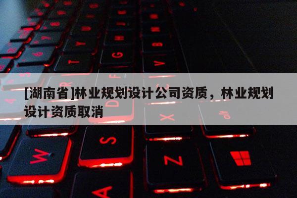 [湖南省]林業(yè)規(guī)劃設(shè)計公司資質(zhì)，林業(yè)規(guī)劃設(shè)計資質(zhì)取消