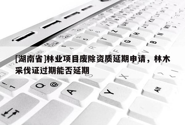 [湖南省]林業項目廢除資質延期申請，林木采伐證過期能否延期