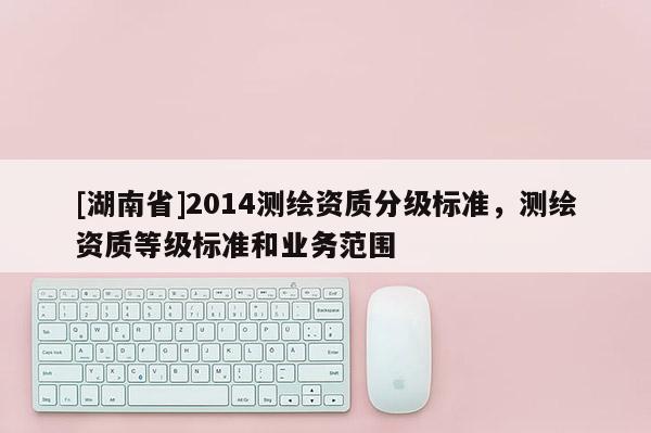 [湖南省]2014測繪資質(zhì)分級標準，測繪資質(zhì)等級標準和業(yè)務(wù)范圍